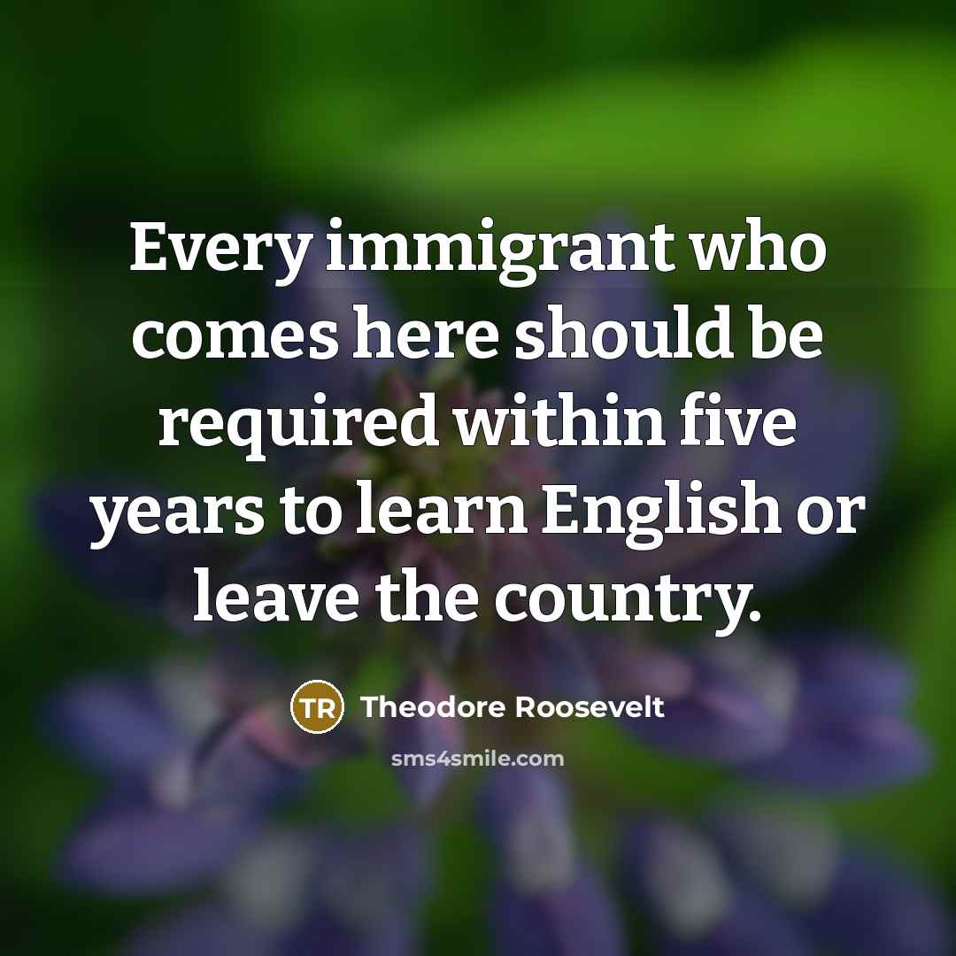 “Every immigrant who comes here should be required within five years to learn English or leave the country.” quote by Theodore Roosevelt