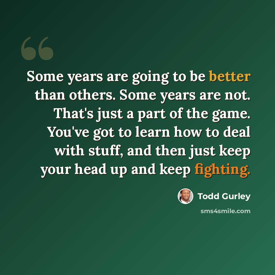 “Some years are going to be better than others. Some years are not. That's just a part of the game. You've got to learn how to deal with stuff, and then just keep your head up and keep fighting.” quote by Todd Gurley