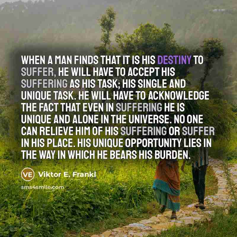 “When a man finds that it is his destiny to suffer, he will have to accept his suffering as his task; his single and unique task. He will have to acknowledge the fact that even in suffering he is unique and alone in the universe. No one can relieve him of his suffering or suffer in his place. His…” quote by Viktor E. Frankl