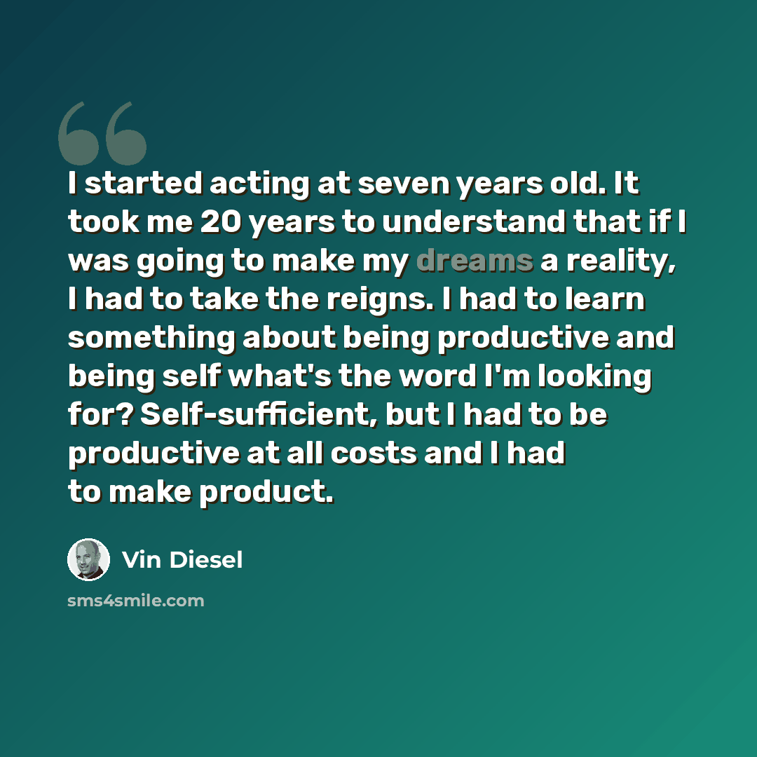 “I started acting at seven years old. It took me 20 years to understand that if I was going to make my dreams a reality, I had to take the reigns. I had to learn something about being productive and being self what's the word I'm looking for? Self-sufficient, but I had to be productive at all costs…” quote by Vin Diesel