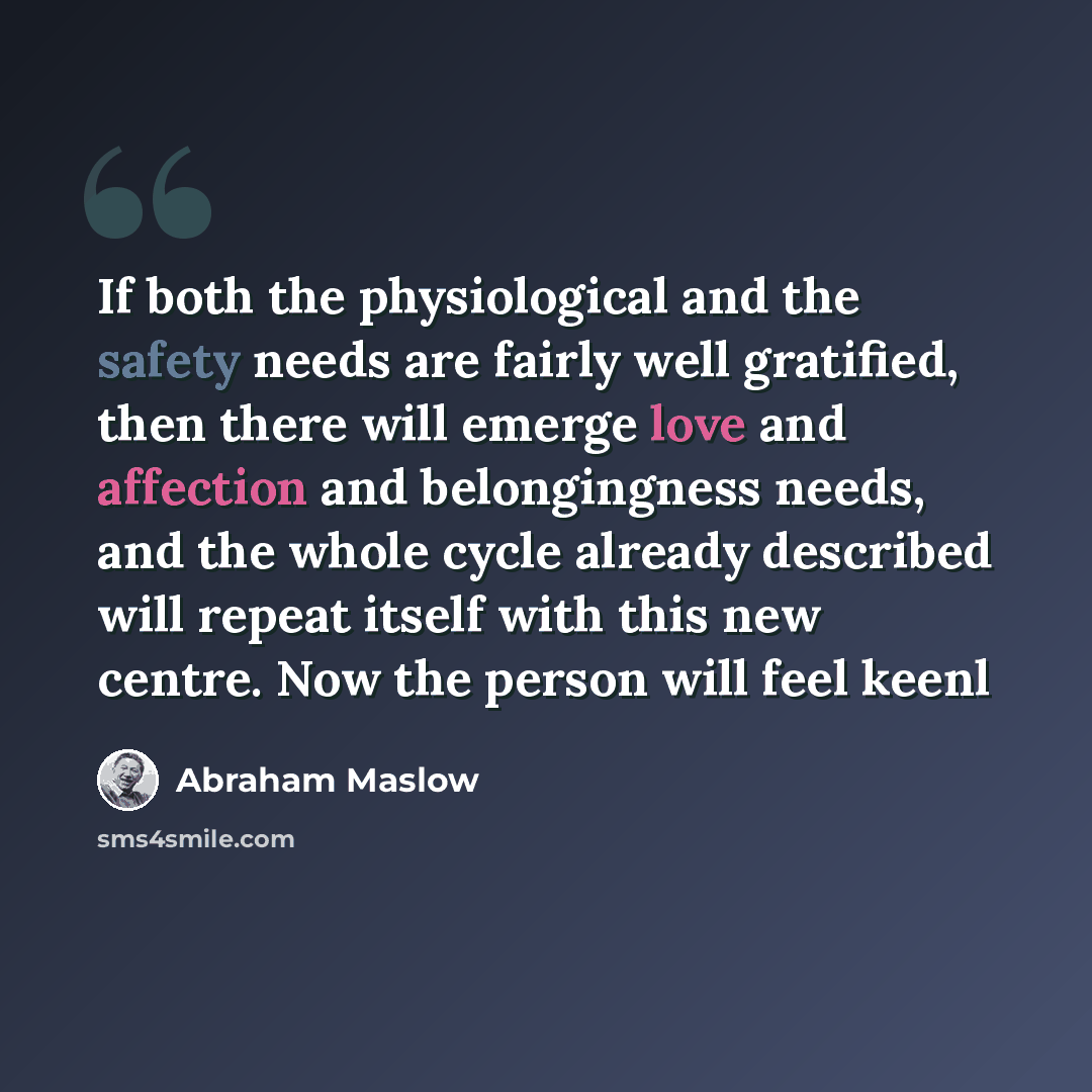 “If both the physiological and the safety needs are fairly well gratified, then there will emerge love and affection and belongingness needs, and the whole cycle already described will repeat itself with this new centre. Now the person will feel keenl” quote by Abraham Maslow