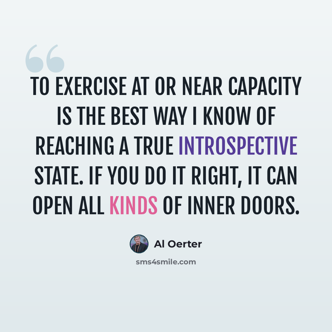 “To exercise at or near capacity is the best way I know of reaching a true introspective state. If you do it right, it can open all kinds of inner doors.” quote by Al Oerter