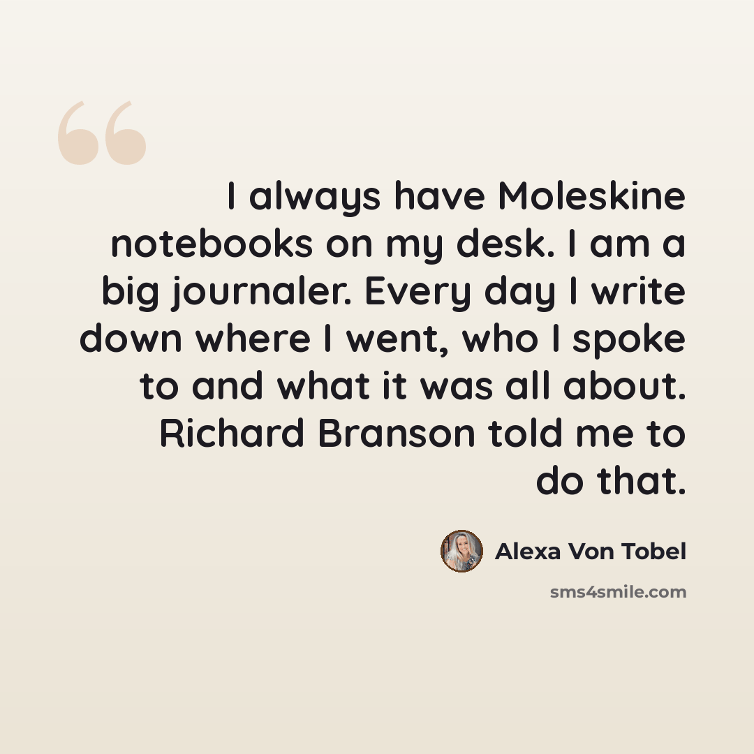 “I always have Moleskine notebooks on my desk. I am a big journaler. Every day I write down where I went, who I spoke to and what it was all about. Richard Branson told me to do that.” quote by Alexa Von Tobel