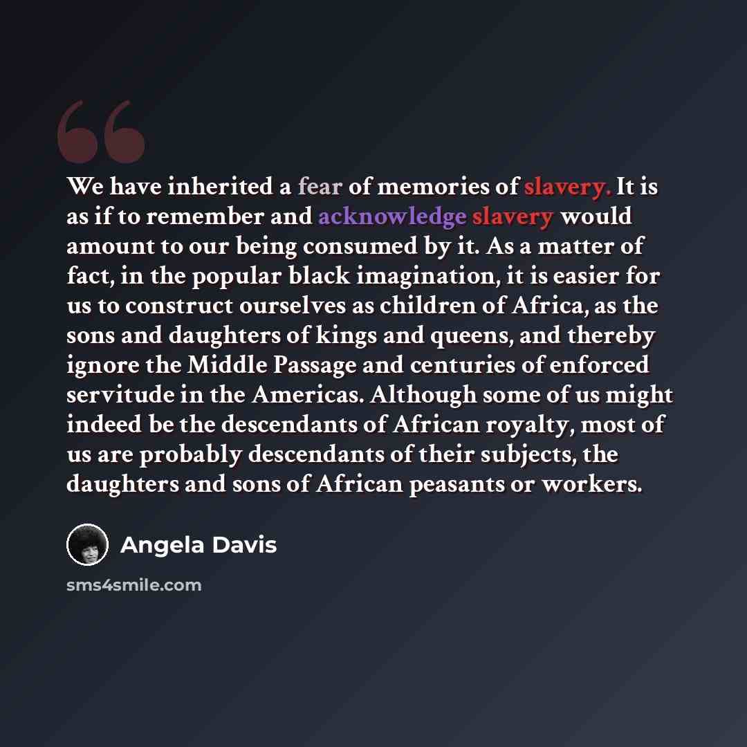 “We have inherited a fear of memories of slavery. It is as if to remember and acknowledge slavery would amount to our being consumed by it. As a matter of fact, in the popular black imagination, it is easier for us to construct ourselves as children of Africa, as the sons and daughters of kings and…” quote by Angela Davis