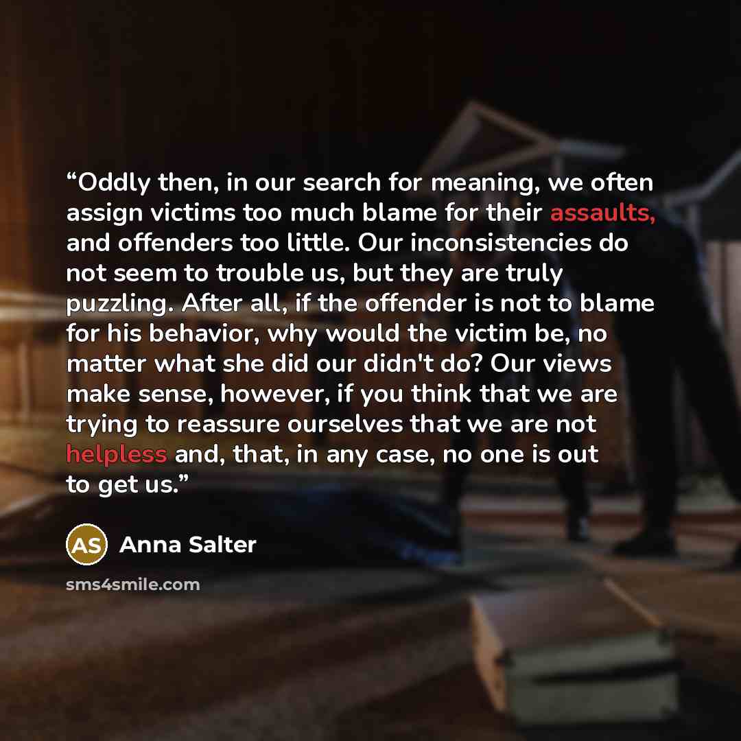 “Oddly then, in our search for meaning, we often assign victims too much blame for their assaults, and offenders too little. Our inconsistencies do not seem to trouble us, but they are truly puzzling. After all, if the offender is not to blame for his behavior, why would the victim be, no matter…” quote by Anna Salter