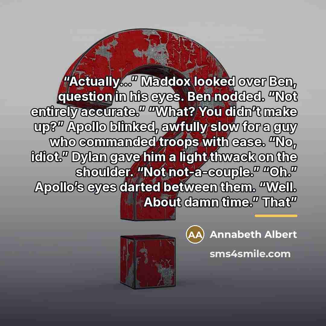 “Actually...” Maddox looked over Ben, question in his eyes. Ben nodded. “Not entirely accurate.” “What? You didn’t make up?” Apollo blinked, awfully slow for a guy who commanded troops with ease. “No, idiot.” Dylan gave him a light thwack on the shoulder. “Not not-a-couple.” “Oh.” Apollo’s eyes…” quote by Annabeth Albert
