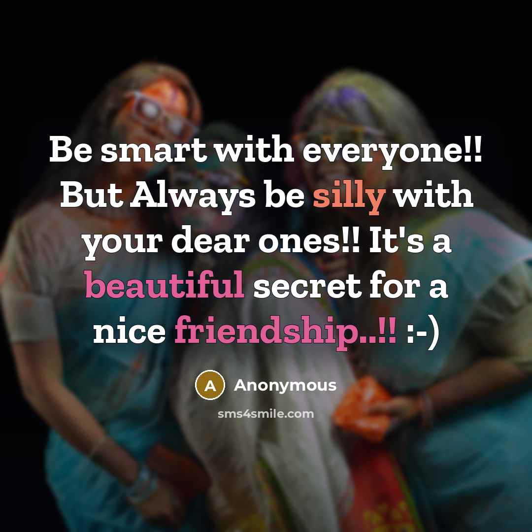 “Be smart with everyone!! But Always be silly with your dear ones!! It's a beautiful secret for a nice friendship..!! :-)” quote by Anonymous
