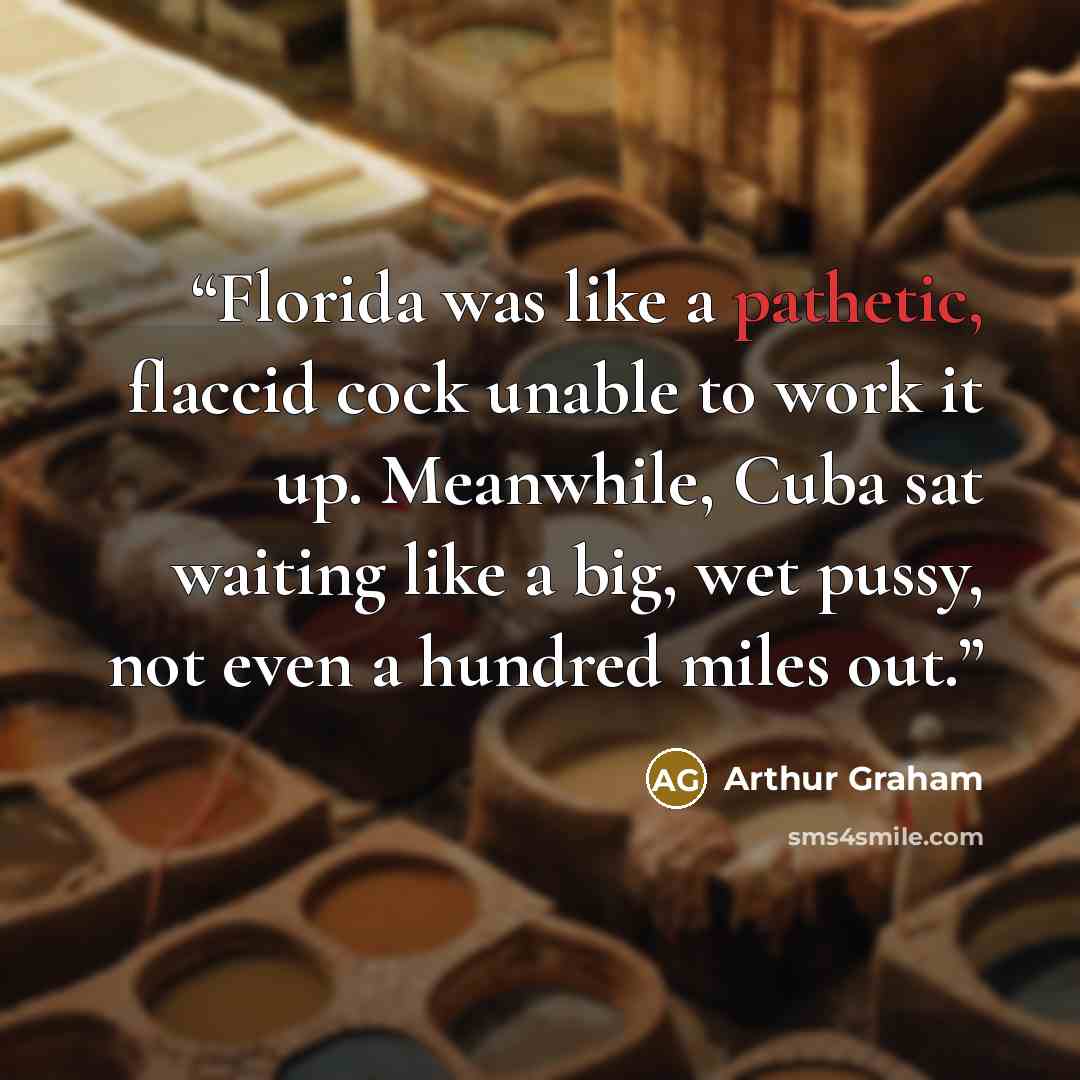 “Florida was like a pathetic, flaccid cock unable to work it up. Meanwhile, Cuba sat waiting like a big, wet pussy, not even a hundred miles out.” quote by Arthur Graham