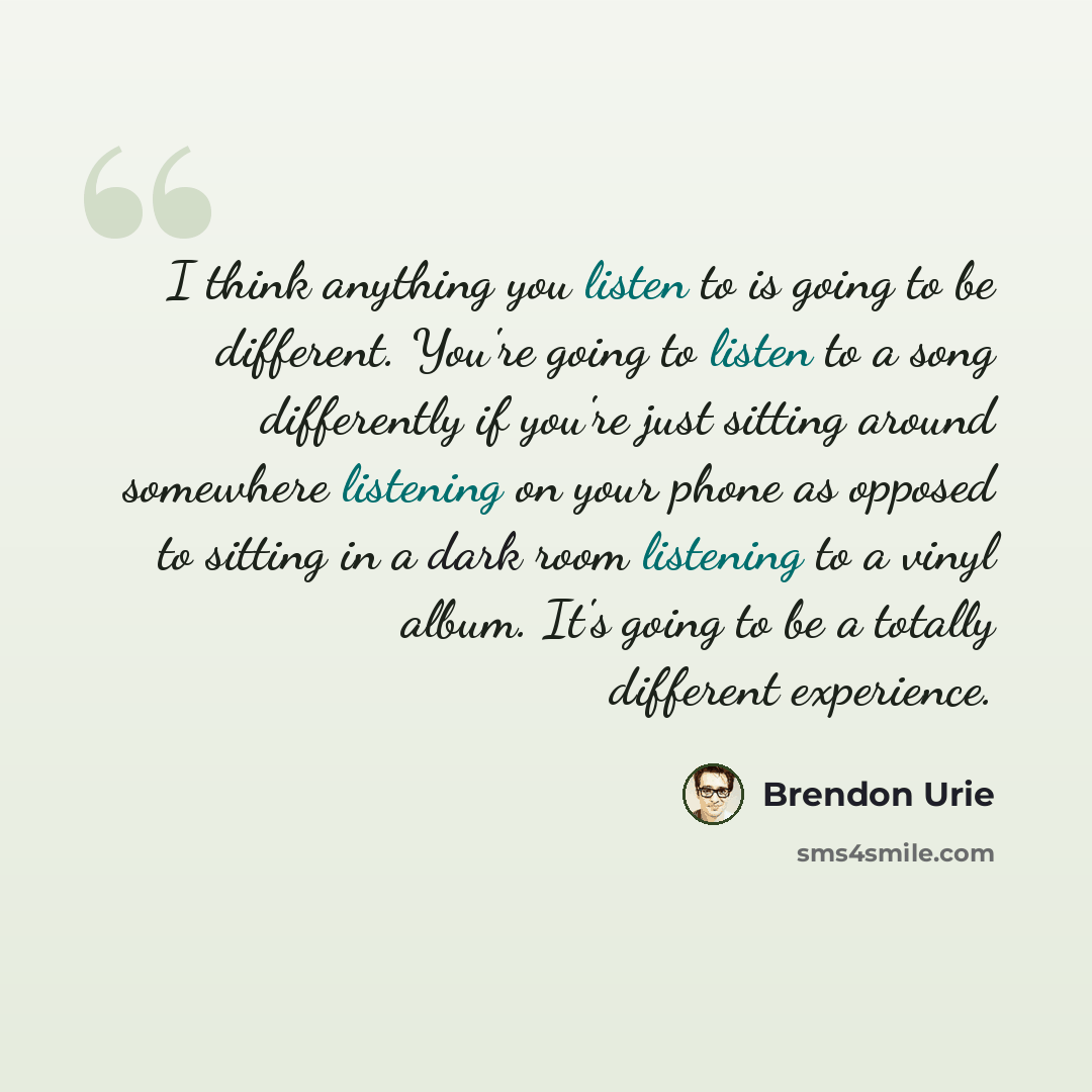 “I think anything you listen to is going to be different. You're going to listen to a song differently if you're just sitting around somewhere listening on your phone as opposed to sitting in a dark room listening to a vinyl album. It's going to be a totally different experience.” quote by Brendon Urie