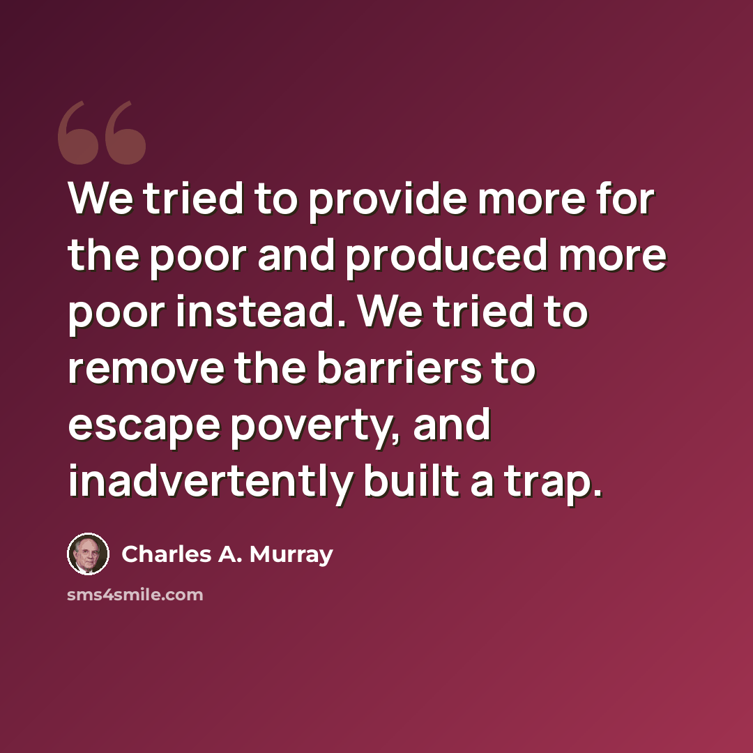 “We tried to provide more for the poor and produced more poor instead. We tried to remove the barriers to escape poverty, and inadvertently built a trap.” quote by Charles A. Murray