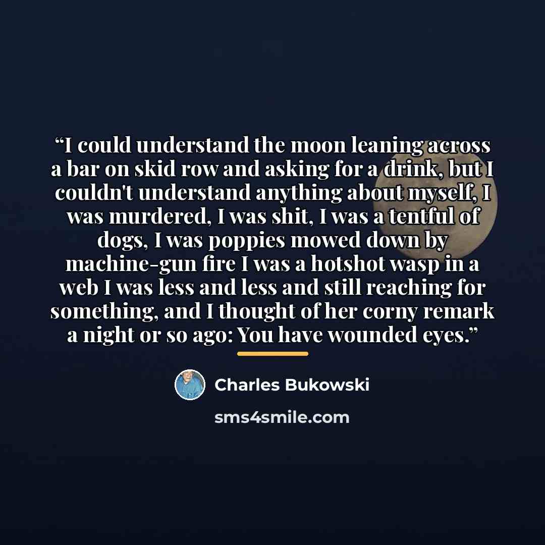 “I could understand the moon leaning across a bar on skid row and asking for a drink, but I couldn't understand anything about myself, I was murdered, I was shit, I was a tentful of dogs, I was poppies mowed down by machine-gun fire I was a hotshot wasp in a web I was less and less and still…” quote by Charles Bukowski