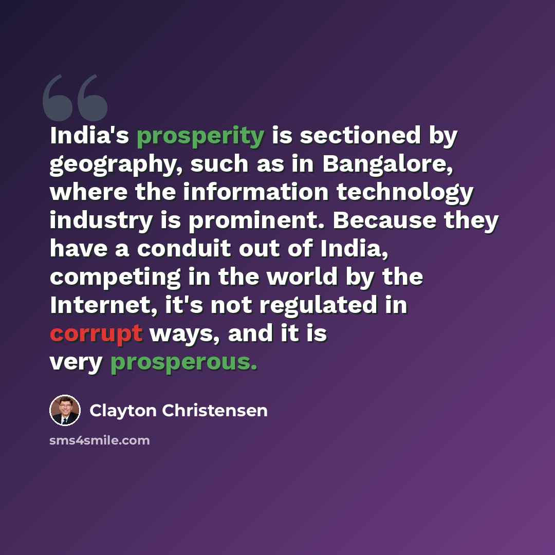 “India's prosperity is sectioned by geography, such as in Bangalore, where the information technology industry is prominent. Because they have a conduit out of India, competing in the world by the Internet, it's not regulated in corrupt ways, and it is very prosperous.” quote by Clayton Christensen