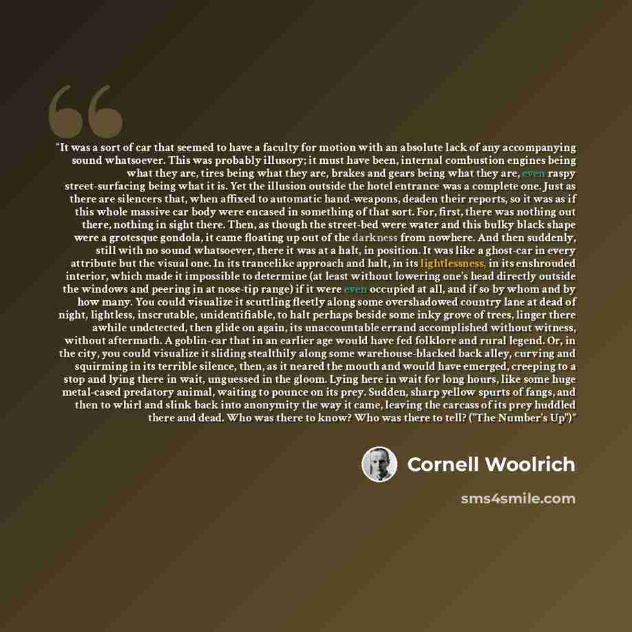 “It was a sort of car that seemed to have a faculty for motion with an absolute lack of any accompanying sound whatsoever. This was probably illusory; it must have been, internal combustion engines being what they are, tires being what they are, brakes and gears being what they are, even raspy…” quote by Cornell Woolrich