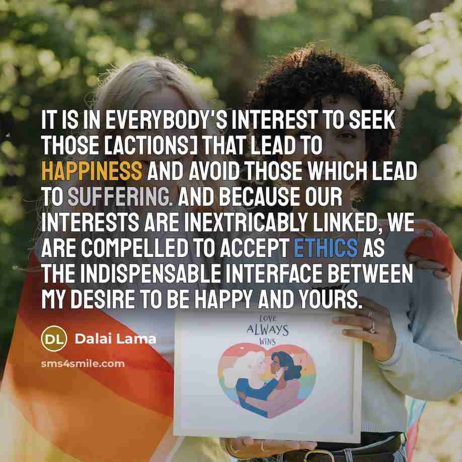 “It is in everybody's interest to seek those [actions] that lead to happiness and avoid those which lead to suffering. And because our interests are inextricably linked, we are compelled to accept ethics as the indispensable interface between my desire to be happy and yours.” quote by Dalai Lama