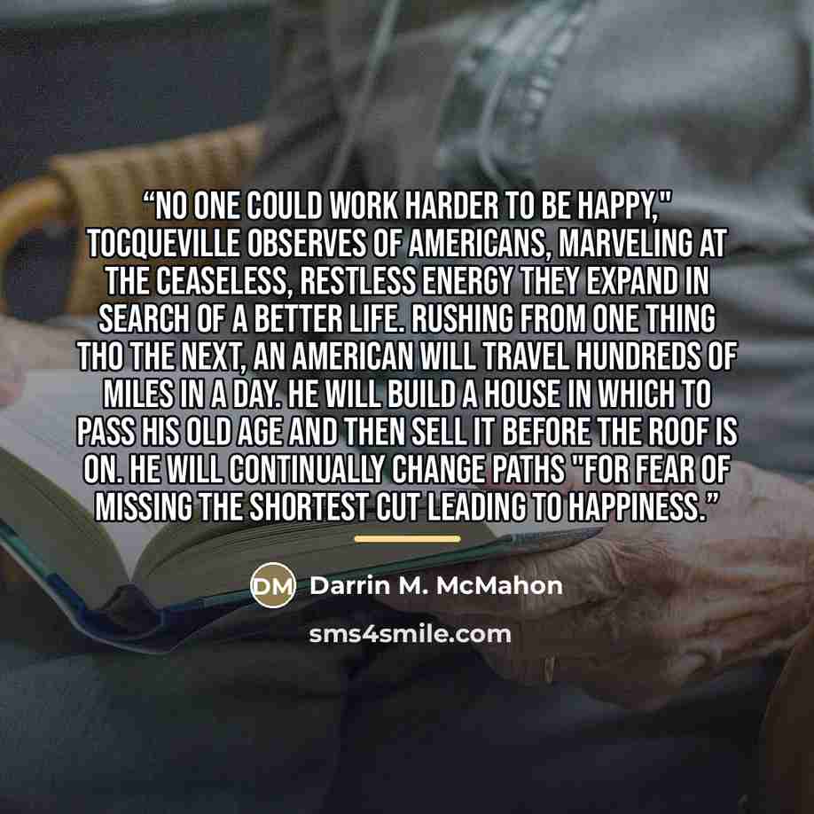 “No one could work harder to be happy," Tocqueville observes of Americans, marveling at the ceaseless, restless energy they expand in search of a better life. Rushing from one thing tho the next, an American will travel hundreds of miles in a day. He will build a house in which to pass his old age…” quote by Darrin M. McMahon