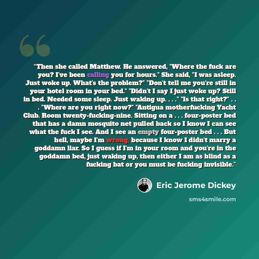 “Then she called Matthew. He answered, "Where the fuck are you? I've been calling you for hours." She said, "I was asleep. Just woke up. What's the problem?" "Don't tell me you're still in your hotel room in your bed." "Didn't I say I just woke up? Still in bed. Needed some sleep. Just waking up…” quote by Eric Jerome Dickey