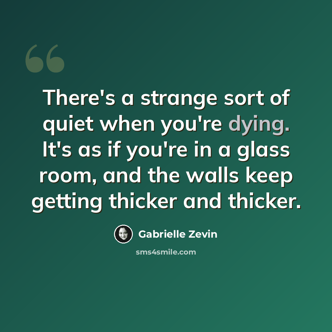 “There's a strange sort of quiet when you're dying. It's as if you're in a glass room, and the walls keep getting thicker and thicker.” quote by Gabrielle Zevin