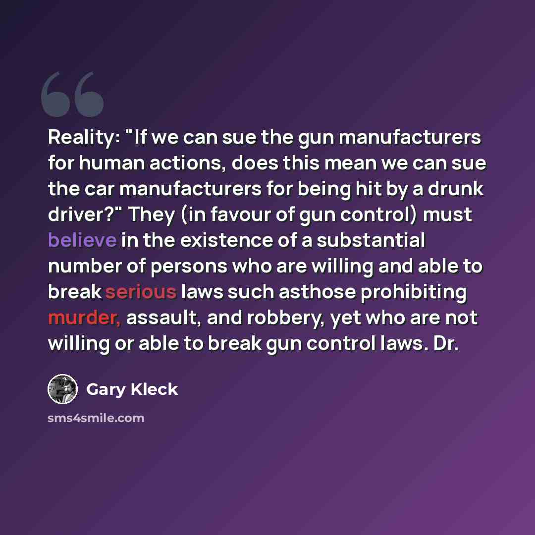 “Reality: "If we can sue the gun manufacturers for human actions, does this mean we can sue the car manufacturers for being hit by a drunk driver?" They (in favour of gun control) must believe in the existence of a substantial number of persons who are willing and able to break serious laws such…” quote by Gary Kleck
