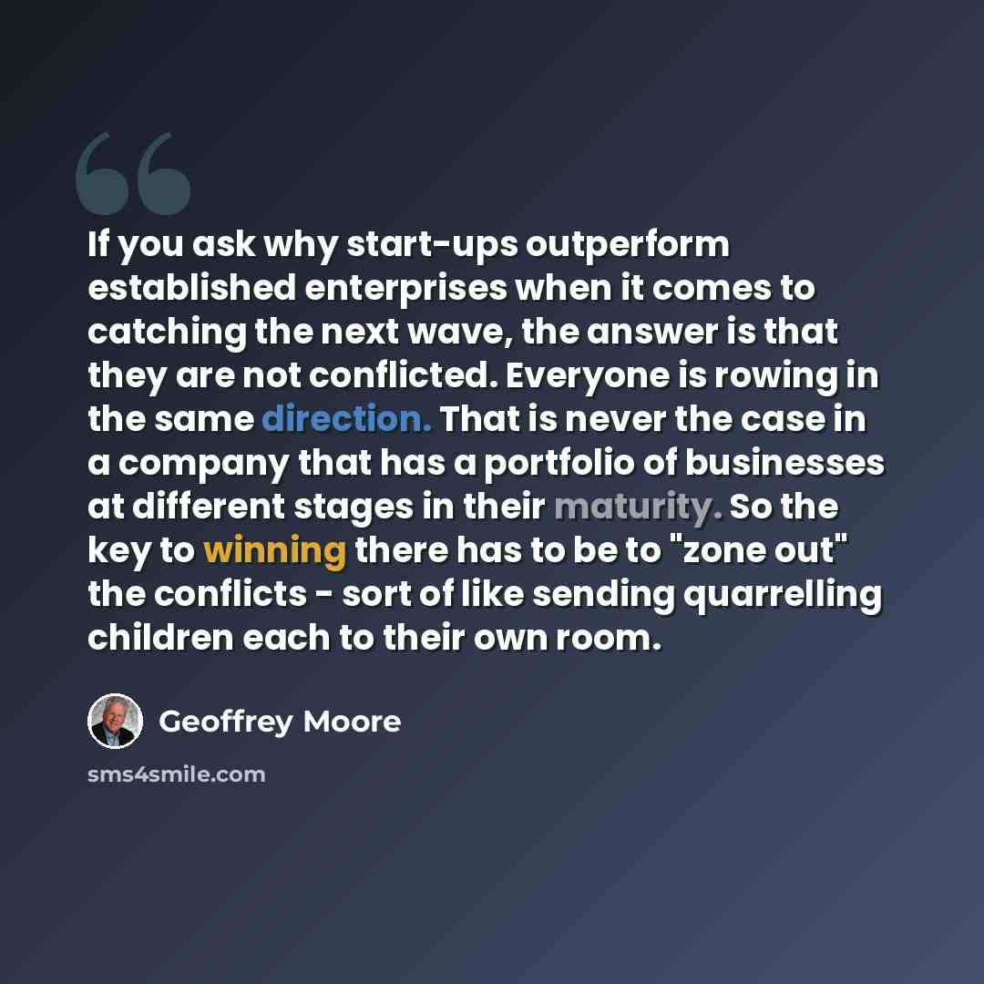“If you ask why start-ups outperform established enterprises when it comes to catching the next wave, the answer is that they are not conflicted. Everyone is rowing in the same direction. That is never the case in a company that has a portfolio of businesses at different stages in their maturity…” quote by Geoffrey Moore