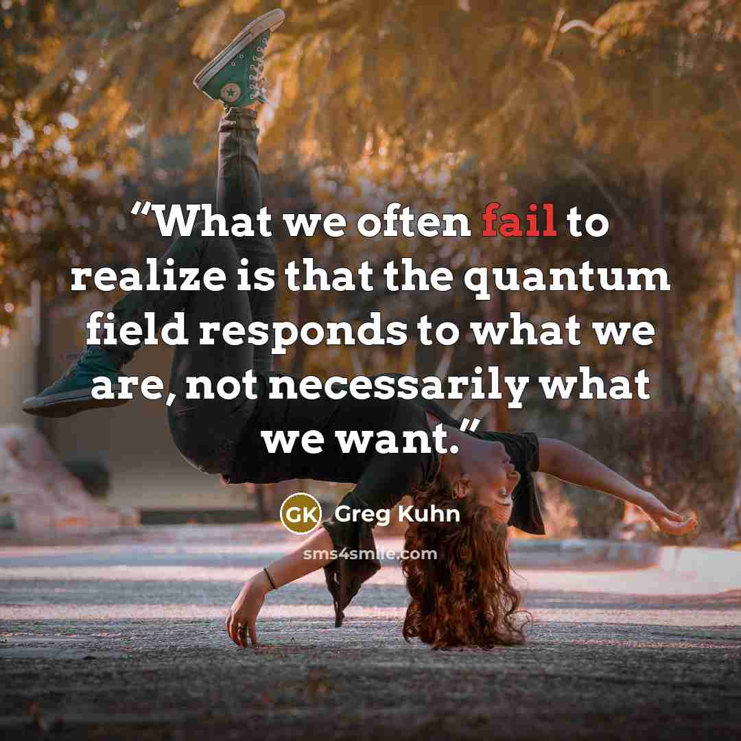“What we often fail to realize is that the quantum field responds to what we are, not necessarily what we want.” quote by Greg Kuhn
