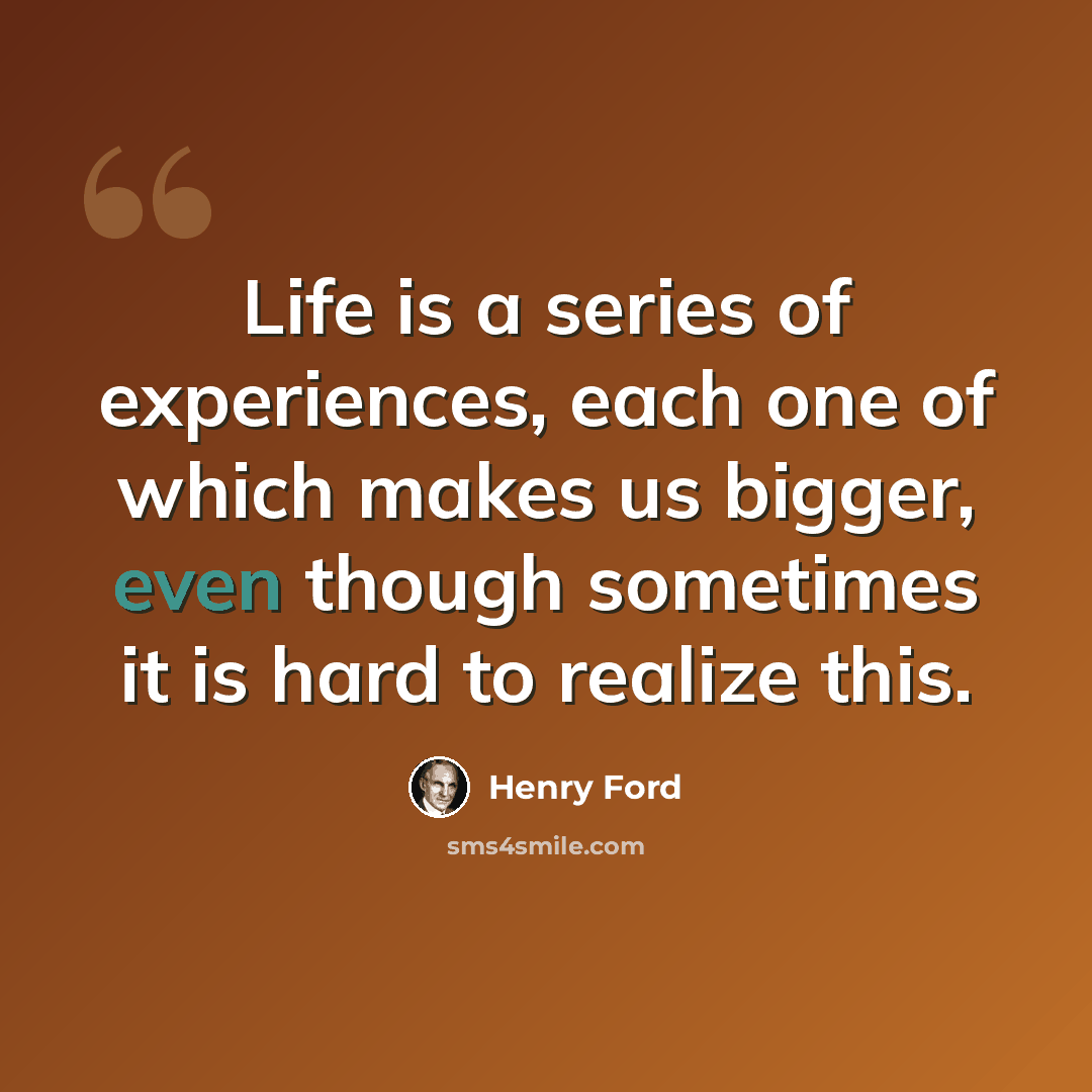 “Life is a series of experiences, each one of which makes us bigger, even though sometimes it is hard to realize this.” quote by Henry Ford