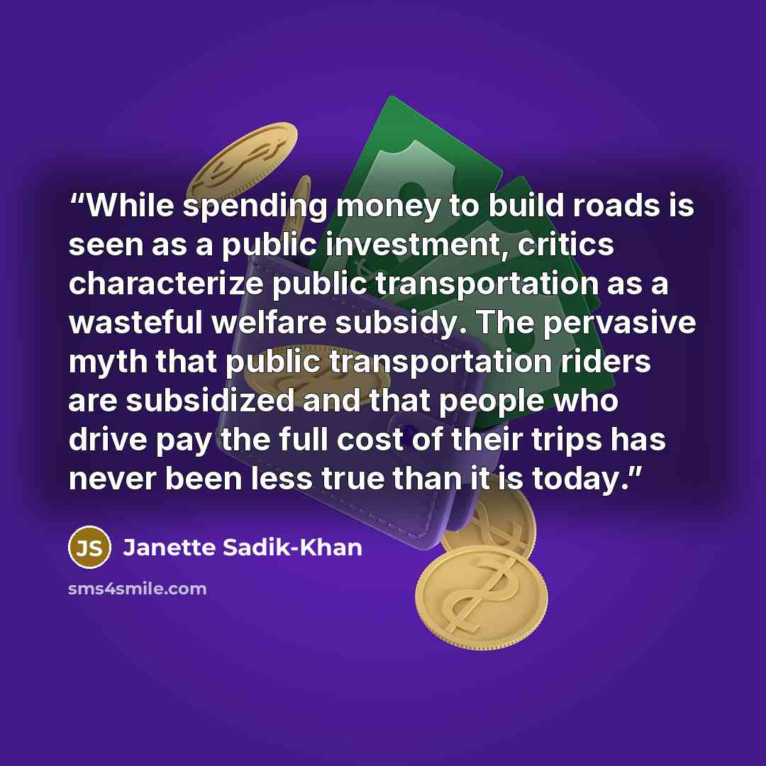 “While spending money to build roads is seen as a public investment, critics characterize public transportation as a wasteful welfare subsidy. The pervasive myth that public transportation riders are subsidized and that people who drive pay the full cost of their trips has never been less true than…” quote by Janette Sadik-Khan