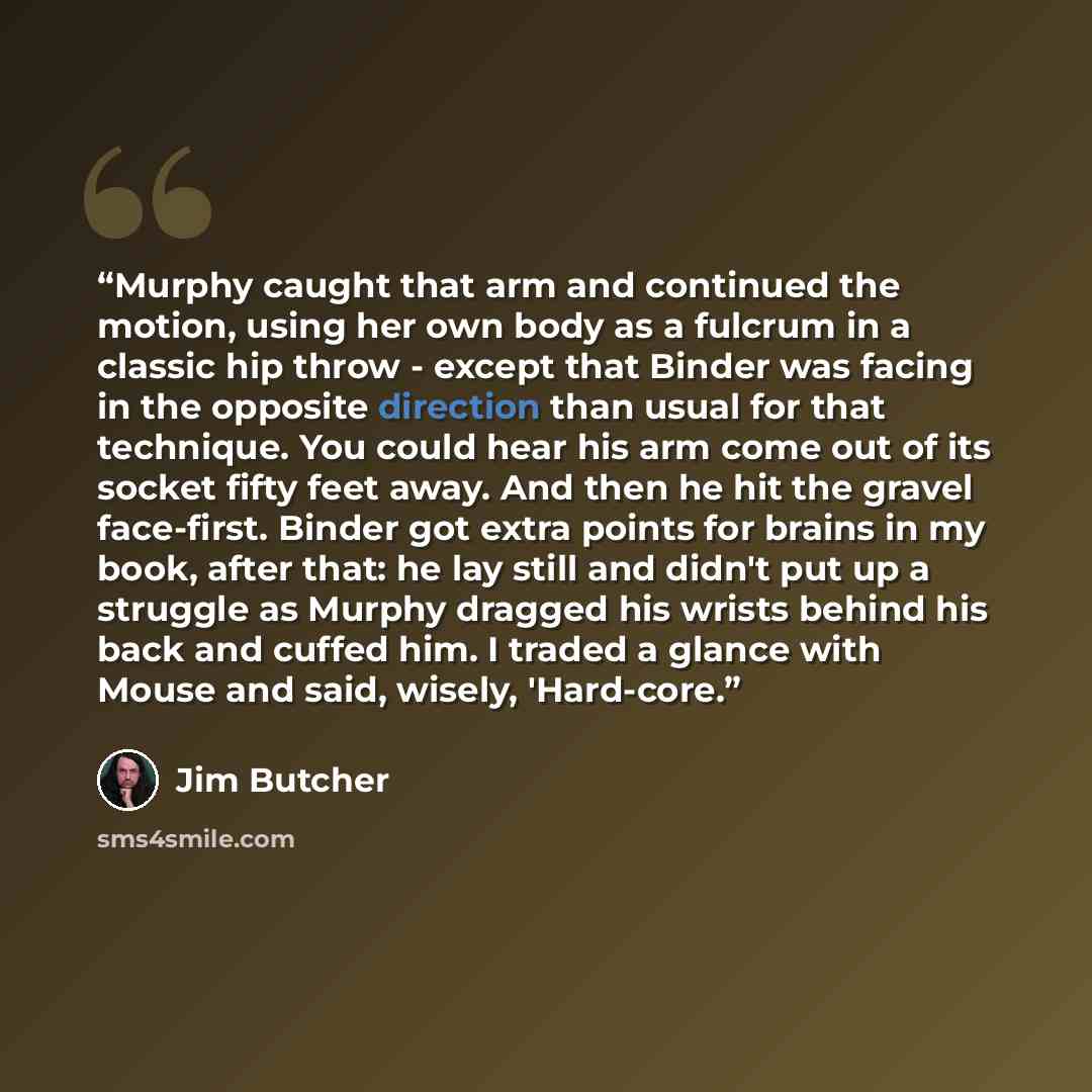 “Murphy caught that arm and continued the motion, using her own body as a fulcrum in a classic hip throw - except that Binder was facing in the opposite direction than usual for that technique. You could hear his arm come out of its socket fifty feet away. And then he hit the gravel face-first…” quote by Jim Butcher