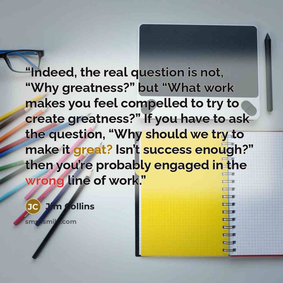 “Indeed, the real question is not, “Why greatness?” but “What work makes you feel compelled to try to create greatness?” If you have to ask the question, “Why should we try to make it great? Isn’t success enough?” then you’re probably engaged in the wrong line of work.” quote by Jim Collins