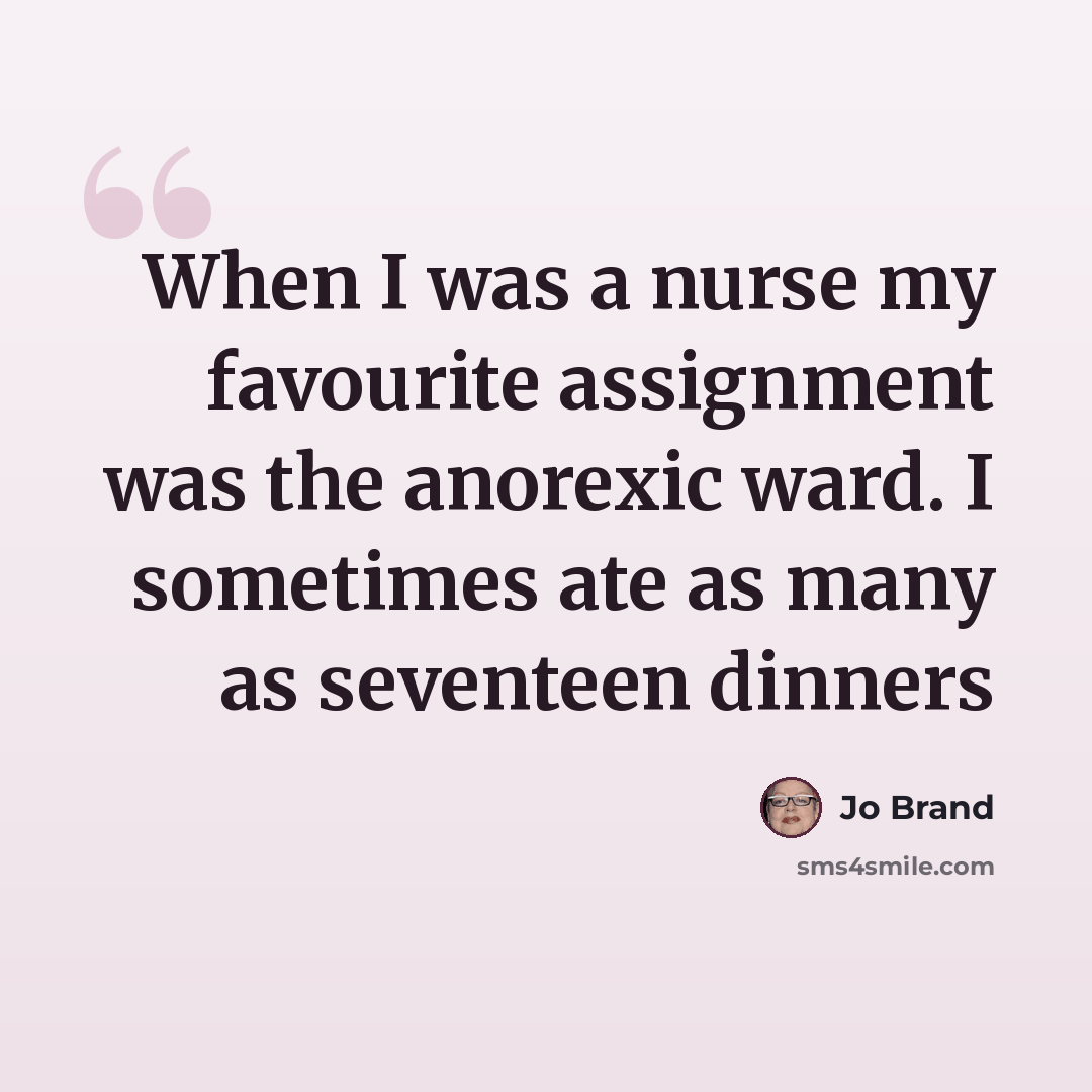 “When I was a nurse my favourite assignment was the anorexic ward. I sometimes ate as many as seventeen dinners” quote by Jo Brand