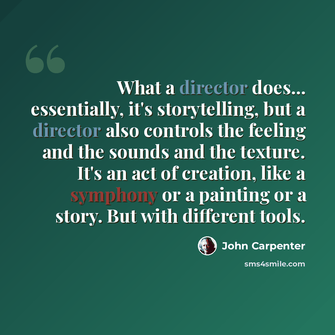 “What a director does... essentially, it's storytelling, but a director also controls the feeling and the sounds and the texture. It's an act of creation, like a symphony or a painting or a story. But with different tools.” quote by John Carpenter