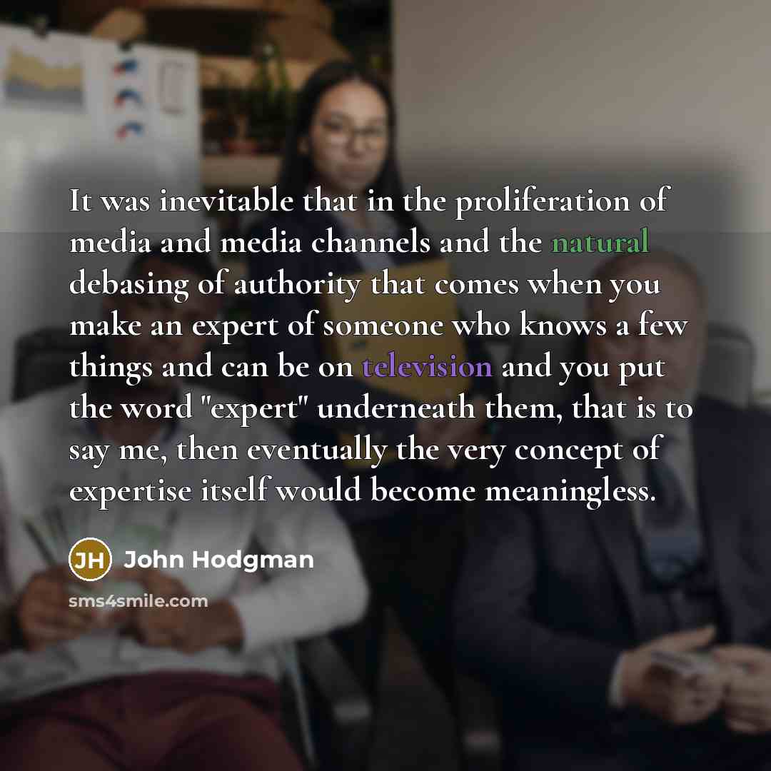 “It was inevitable that in the proliferation of media and media channels and the natural debasing of authority that comes when you make an expert of someone who knows a few things and can be on television and you put the word "expert" underneath them, that is to say me, then eventually the very…” quote by John Hodgman