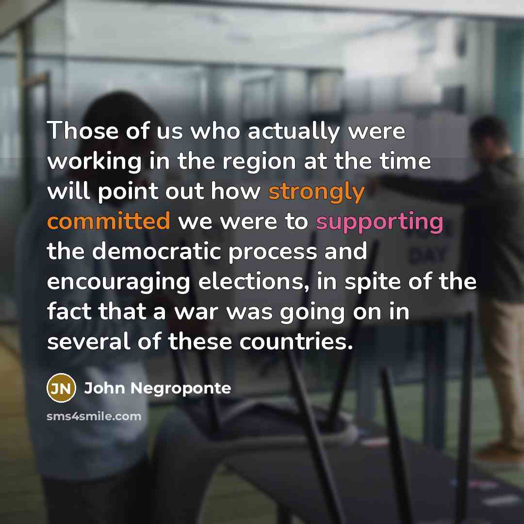“Those of us who actually were working in the region at the time will point out how strongly committed we were to supporting the democratic process and encouraging elections, in spite of the fact that a war was going on in several of these countries.” quote by John Negroponte