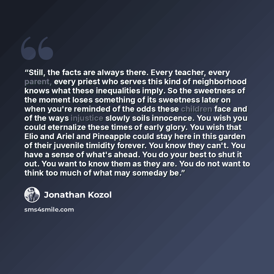 “Still, the facts are always there. Every teacher, every parent, every priest who serves this kind of neighborhood knows what these inequalities imply. So the sweetness of the moment loses something of its sweetness later on when you're reminded of the odds these children face and of the ways…” quote by Jonathan Kozol