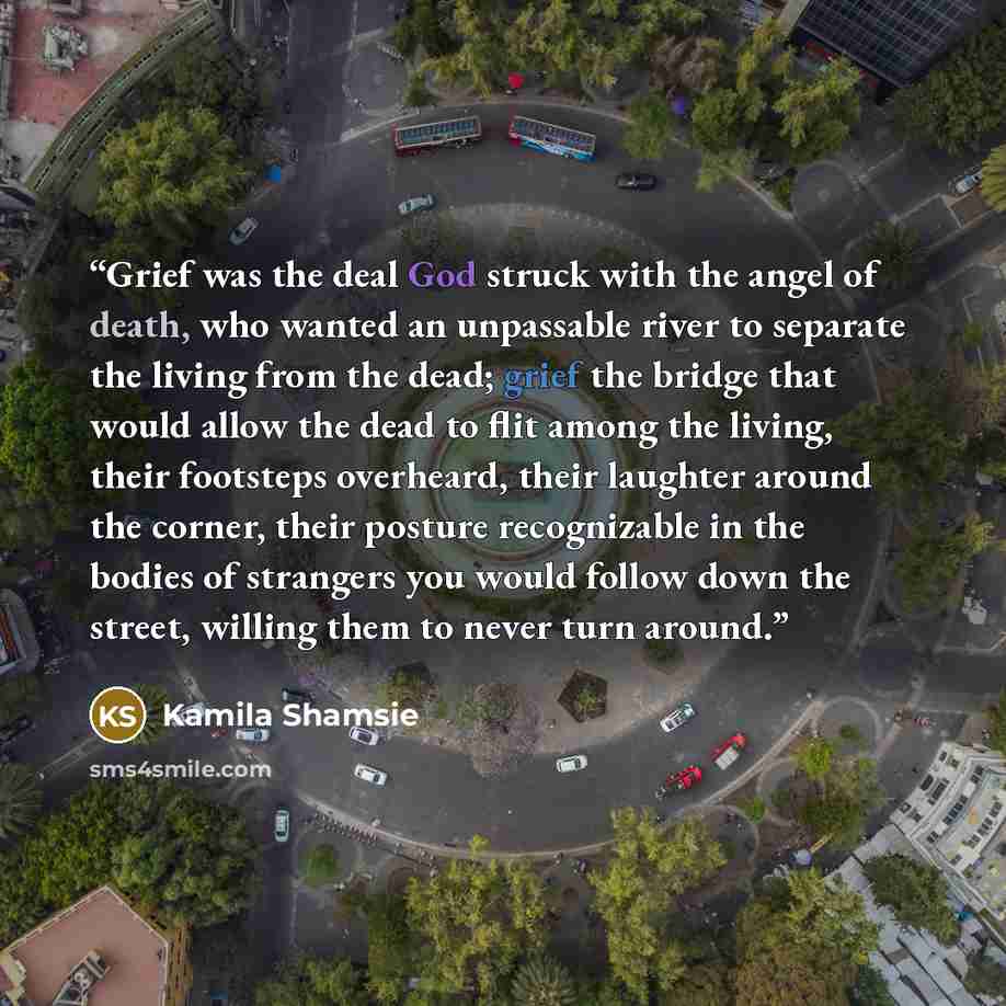 “Grief was the deal God struck with the angel of death, who wanted an unpassable river to separate the living from the dead; grief the bridge that would allow the dead to flit among the living, their footsteps overheard, their laughter around the corner, their posture recognizable in the bodies of…” quote by Kamila Shamsie