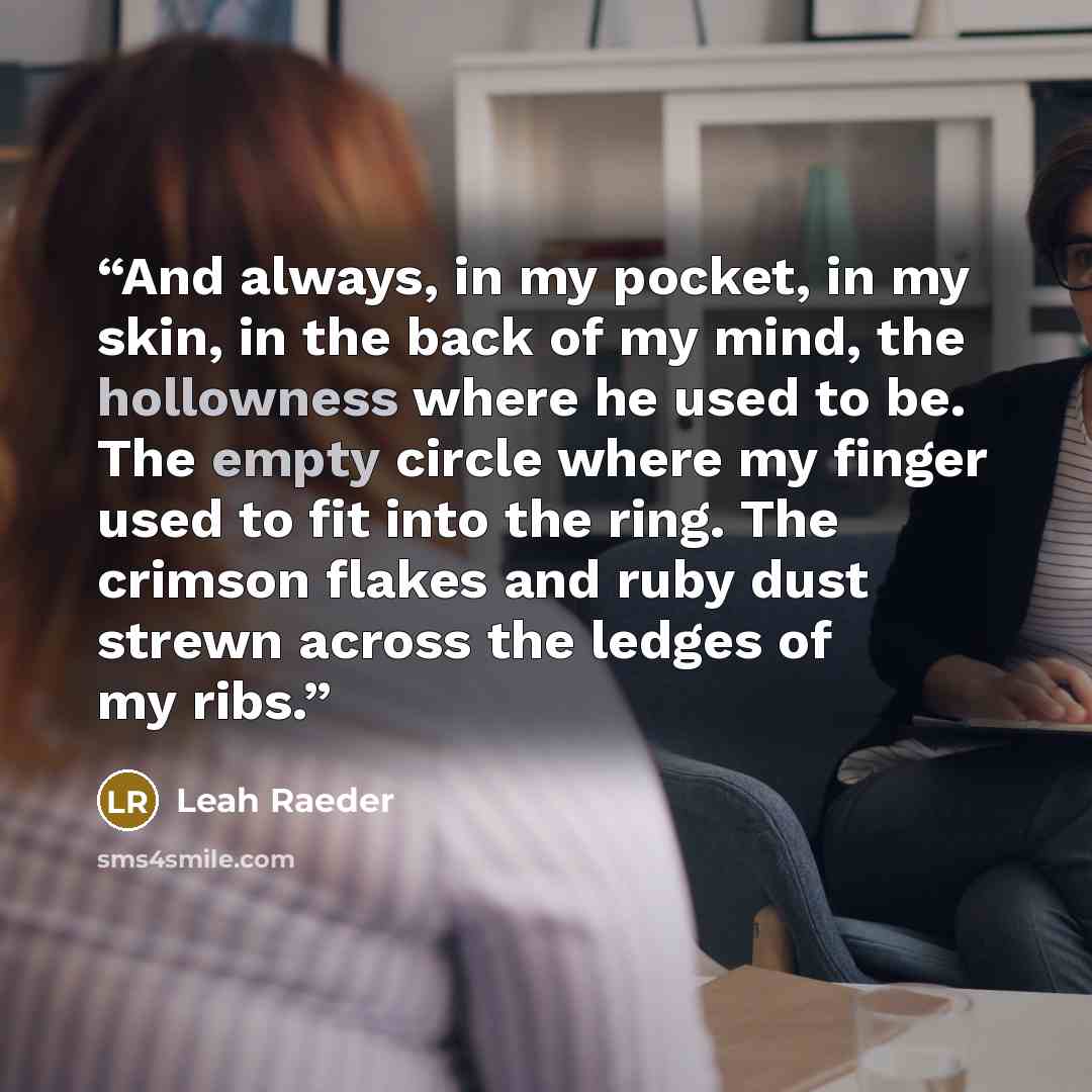 “And always, in my pocket, in my skin, in the back of my mind, the hollowness where he used to be. The empty circle where my finger used to fit into the ring. The crimson flakes and ruby dust strewn across the ledges of my ribs.” quote by Leah Raeder