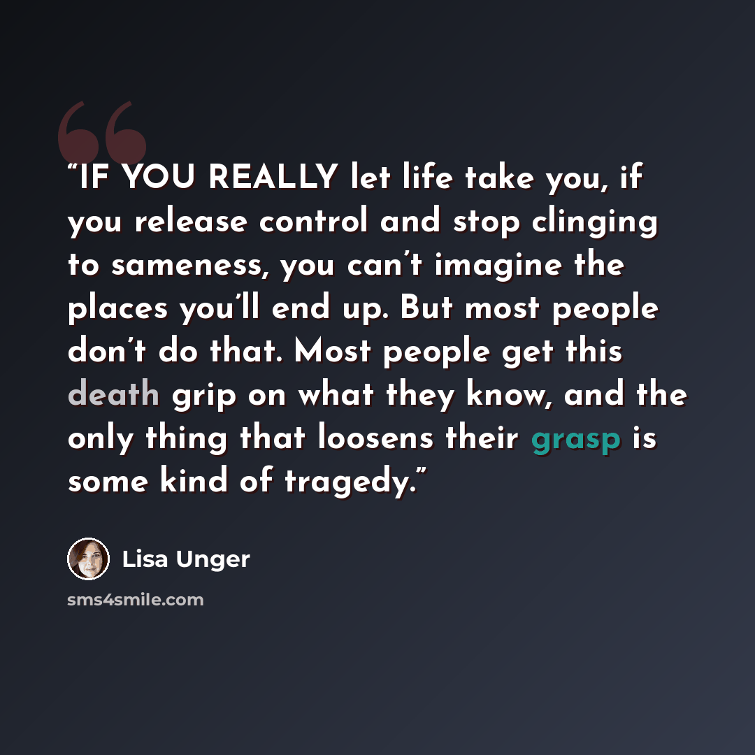 “IF YOU REALLY let life take you, if you release control and stop clinging to sameness, you can’t imagine the places you’ll end up. But most people don’t do that. Most people get this death grip on what they know, and the only thing that loosens their grasp is some kind of tragedy.” quote by Lisa Unger