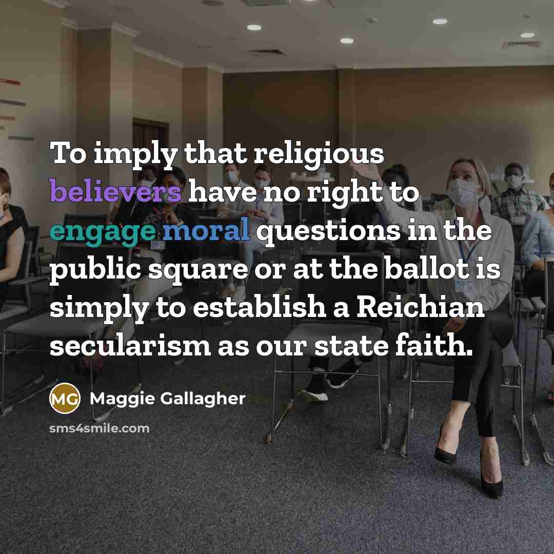 “To imply that religious believers have no right to engage moral questions in the public square or at the ballot is simply to establish a Reichian secularism as our state faith.” quote by Maggie Gallagher
