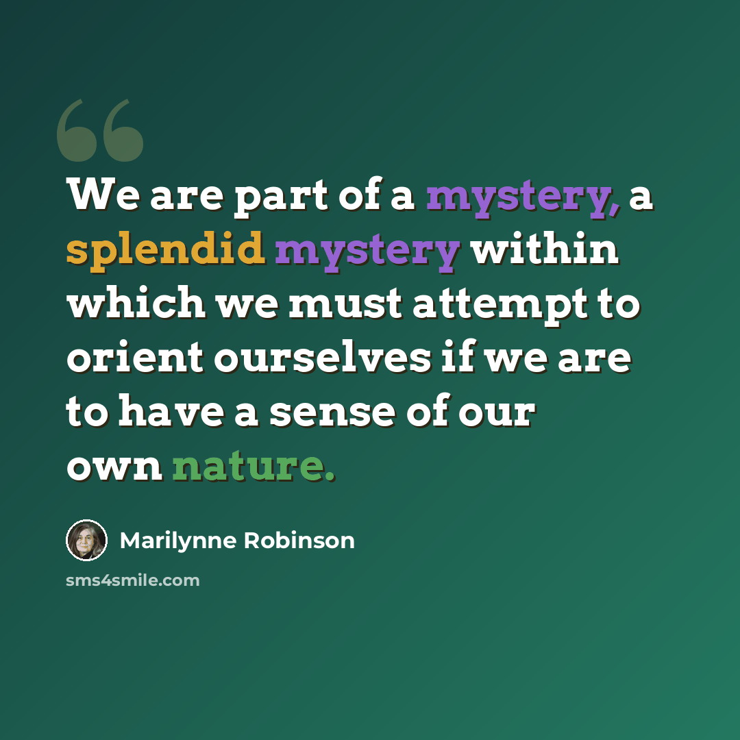 “We are part of a mystery, a splendid mystery within which we must attempt to orient ourselves if we are to have a sense of our own nature.” quote by Marilynne Robinson