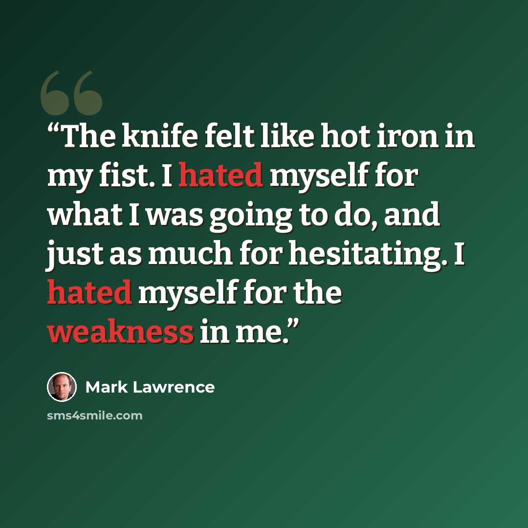 “The knife felt like hot iron in my fist. I hated myself for what I was going to do, and just as much for hesitating. I hated myself for the weakness in me.” quote by Mark Lawrence