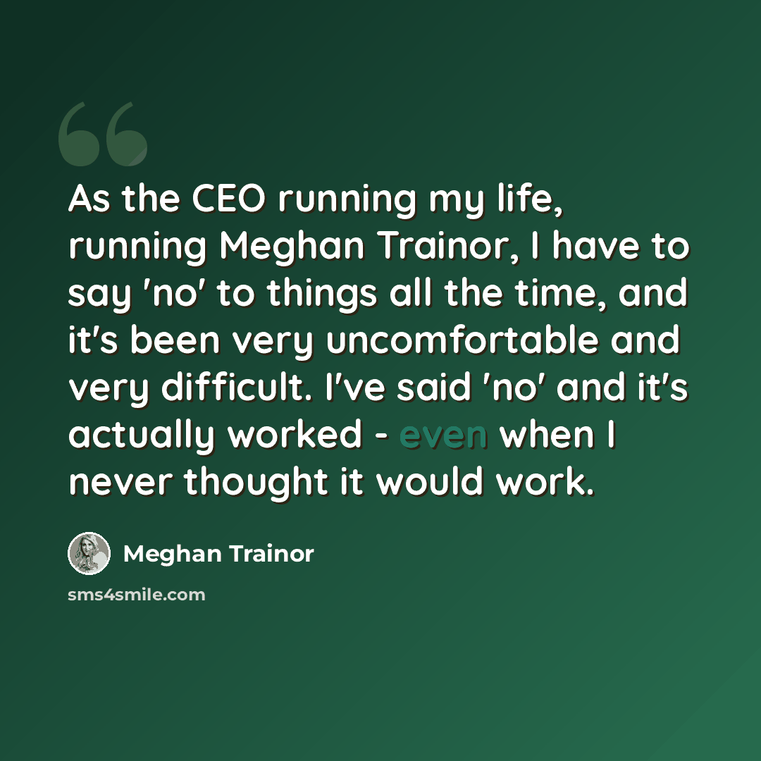 “As the CEO running my life, running Meghan Trainor, I have to say 'no' to things all the time, and it's been very uncomfortable and very difficult. I've said 'no' and it's actually worked - even when I never thought it would work.” quote by Meghan Trainor