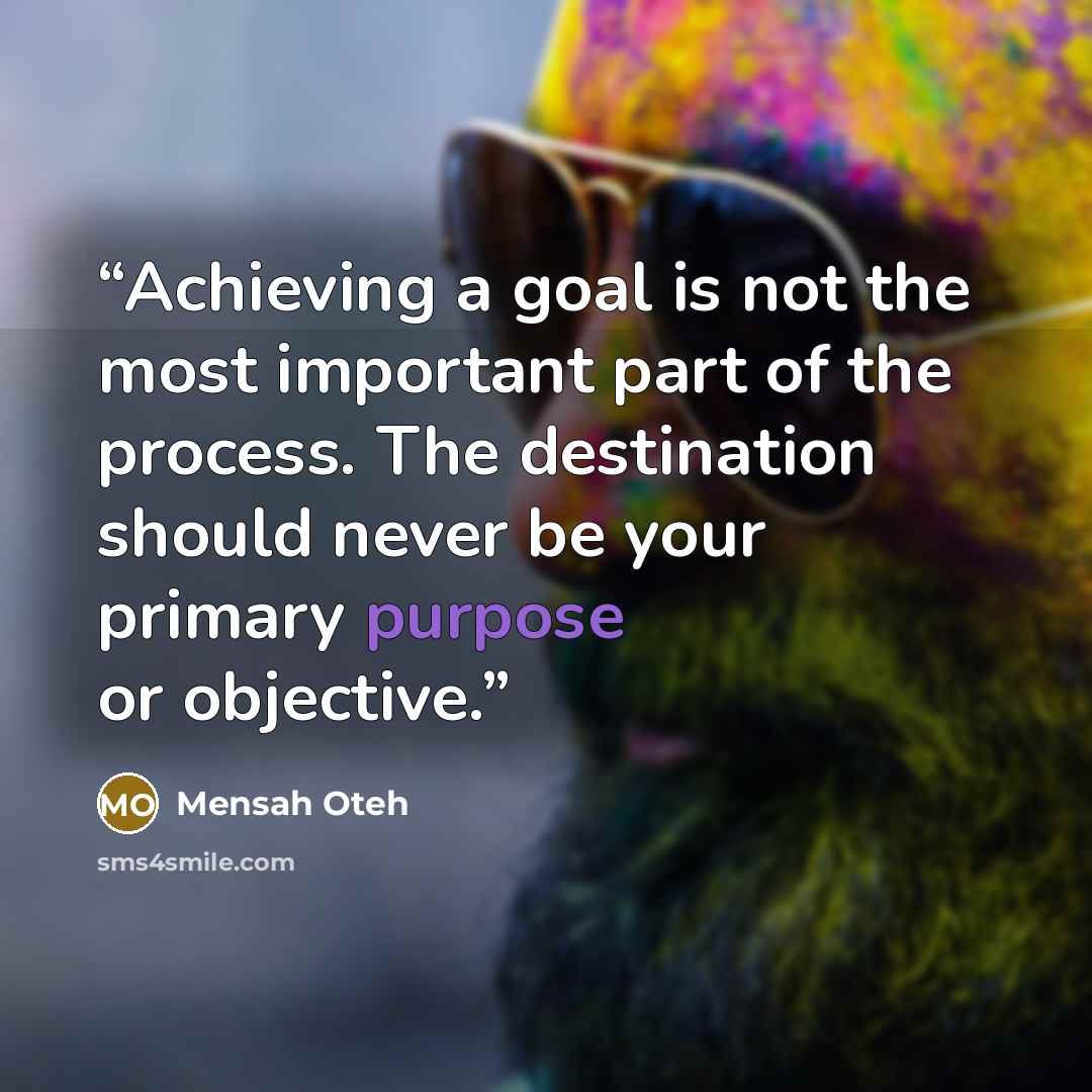 “Achieving a goal is not the most important part of the process. The destination should never be your primary purpose or objective.” quote by Mensah Oteh