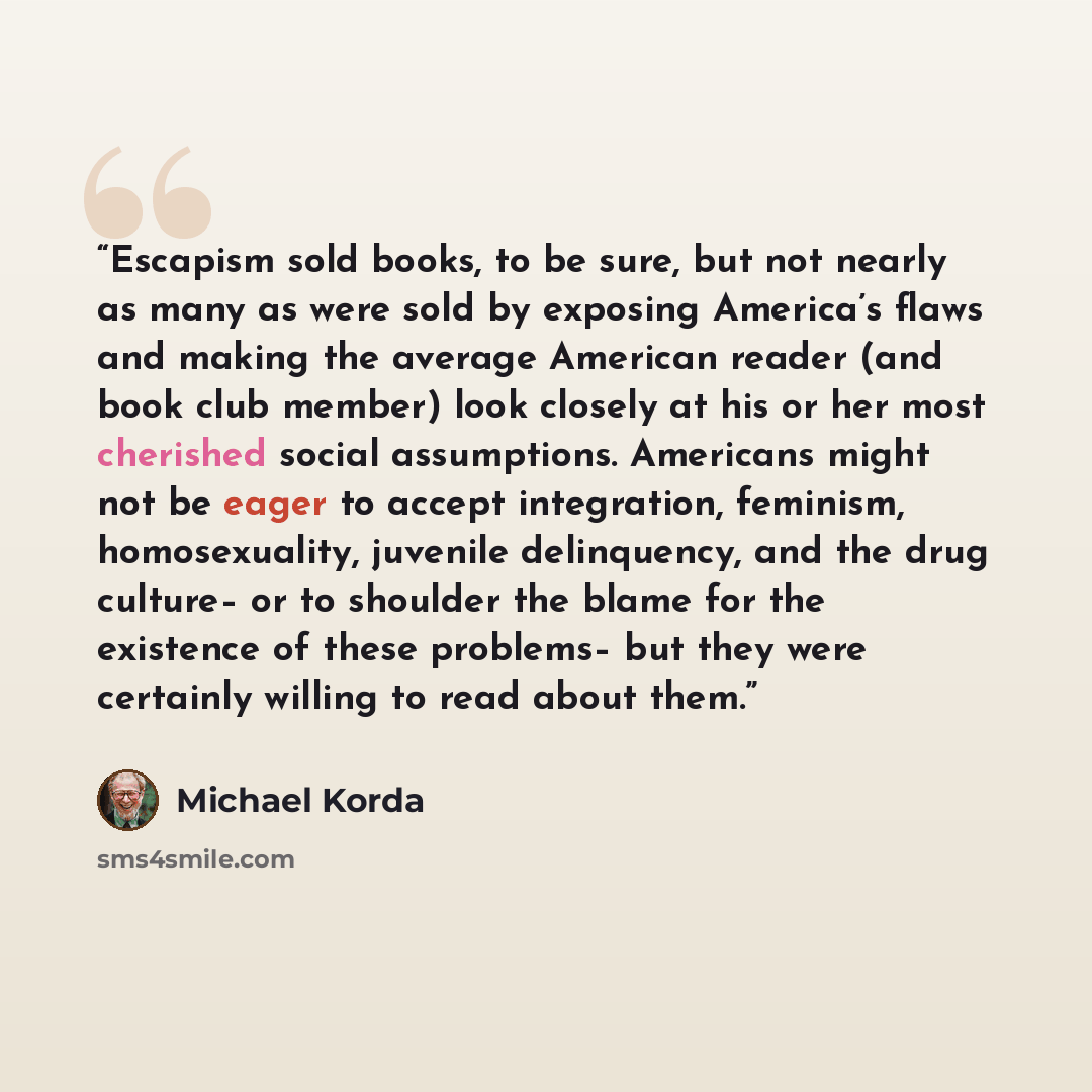 “Escapism sold books, to be sure, but not nearly as many as were sold by exposing America’s flaws and making the average American reader (and book club member) look closely at his or her most cherished social assumptions. Americans might not be eager to accept integration, feminism, homosexuality…” quote by Michael Korda