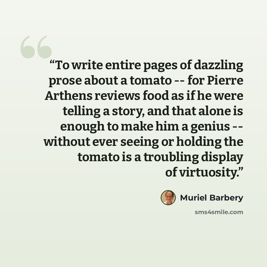 “To write entire pages of dazzling prose about a tomato -- for Pierre Arthens reviews food as if he were telling a story, and that alone is enough to make him a genius -- without ever seeing or holding the tomato is a troubling display of virtuosity.” quote by Muriel Barbery