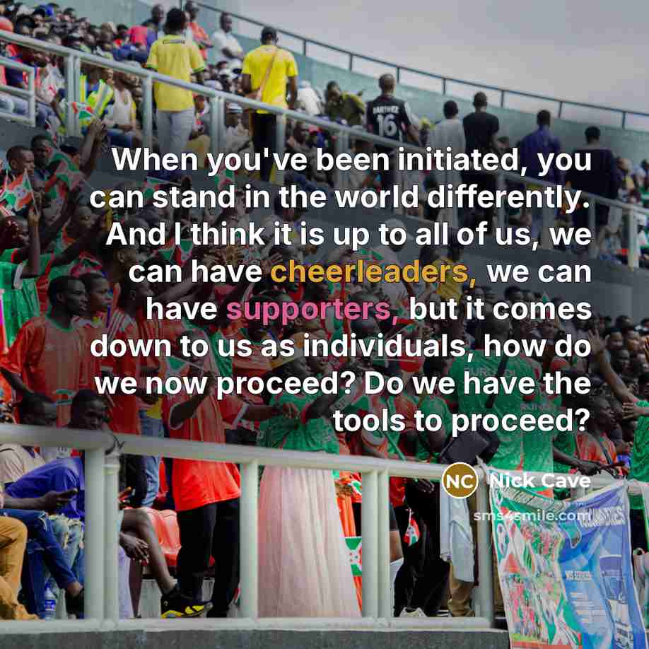 “When you've been initiated, you can stand in the world differently. And I think it is up to all of us, we can have cheerleaders, we can have supporters, but it comes down to us as individuals, how do we now proceed? Do we have the tools to proceed?” quote by Nick Cave