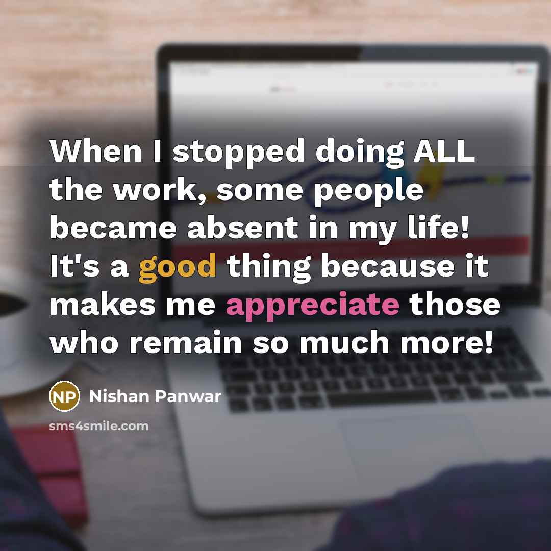 “When I stopped doing ALL the work, some people became absent in my life! It's a good thing because it makes me appreciate those who remain so much more!” quote by Nishan Panwar