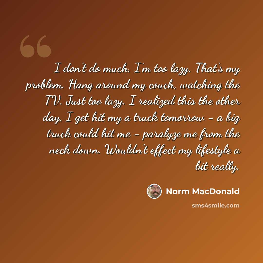 “I don't do much. I'm too lazy. That's my problem. Hang around my couch, watching the TV. Just too lazy. I realized this the other day, I get hit my a truck tomorrow - a big truck could hit me - paralyze me from the neck down. Wouldn't effect my lifestyle a bit really.” quote by Norm MacDonald
