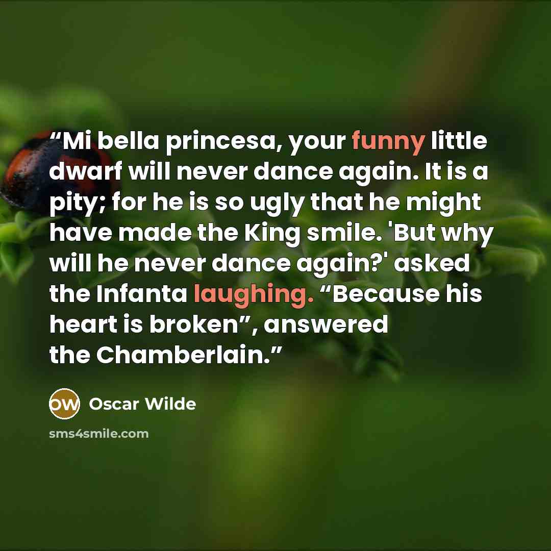“Mi bella princesa, your funny little dwarf will never dance again. It is a pity; for he is so ugly that he might have made the King smile. 'But why will he never dance again?' asked the Infanta laughing. “Because his heart is broken”, answered the Chamberlain.” quote by Oscar Wilde