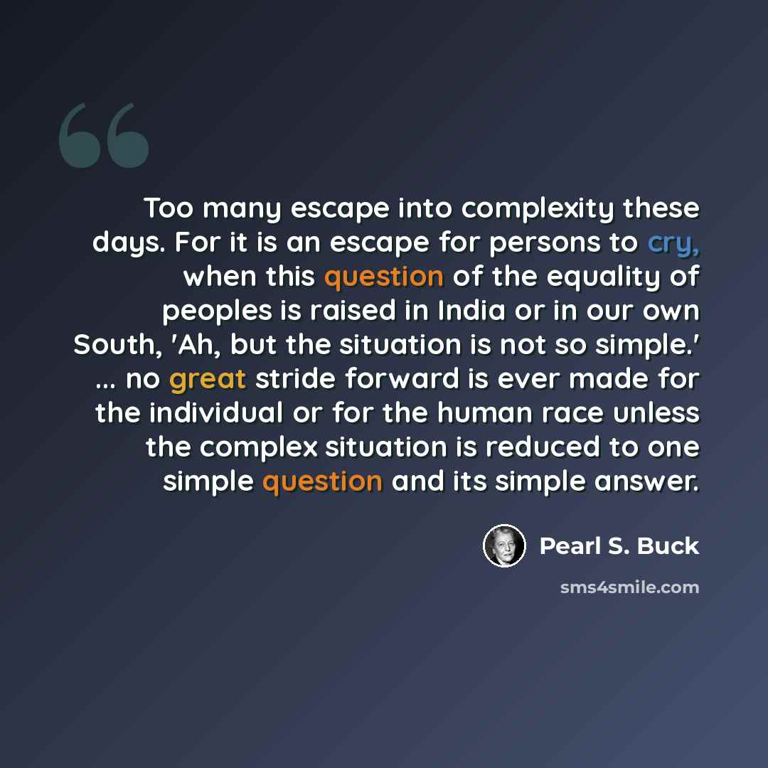 “Too many escape into complexity these days. For it is an escape for persons to cry, when this question of the equality of peoples is raised in India or in our own South, 'Ah, but the situation is not so simple.' ... no great stride forward is ever made for the individual or for the human race…” quote by Pearl S. Buck