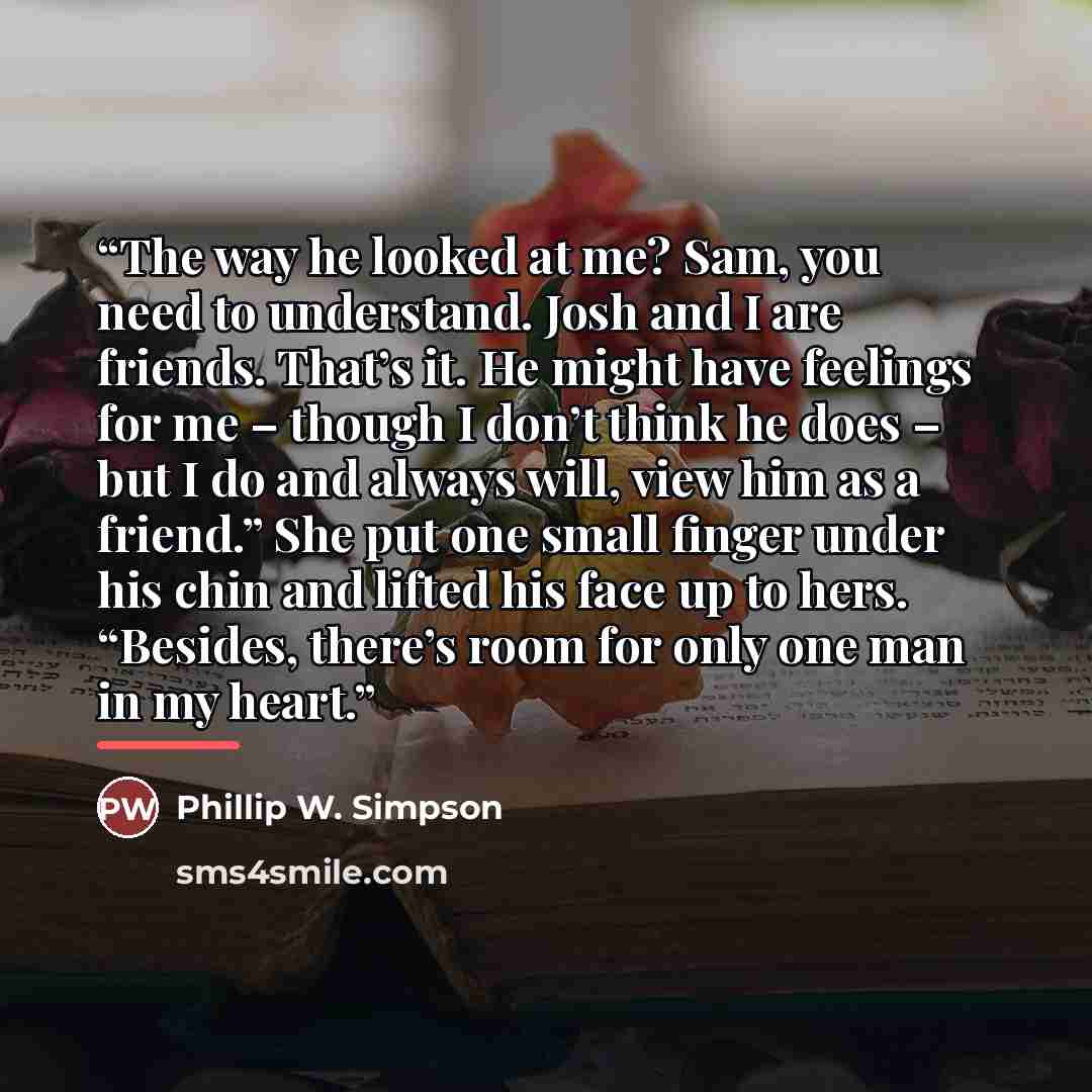 “The way he looked at me? Sam, you need to understand. Josh and I are friends. That’s it. He might have feelings for me – though I don’t think he does – but I do and always will, view him as a friend.” She put one small finger under his chin and lifted his face up to hers. “Besides, there’s room…” quote by Phillip W. Simpson