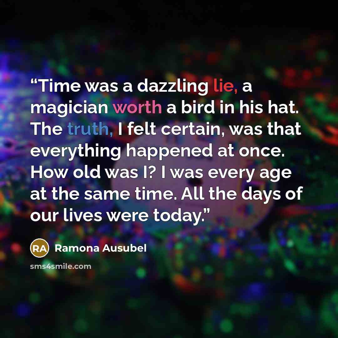 “Time was a dazzling lie, a magician worth a bird in his hat. The truth, I felt certain, was that everything happened at once. How old was I? I was every age at the same time. All the days of our lives were today.” quote by Ramona Ausubel